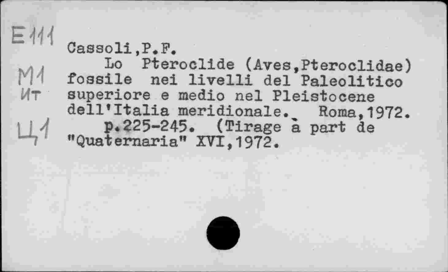 ﻿ЕЖ
Ж
Ит
U,'!
Cassoli.P.F.
Lo Pteroclide (Aves,Pteroclidae) fossile nei livelli del Paleolitico superiore e medio неї Pleistocene dell’Italia méridionale. Roma,1972.
p.225-245. (Tirage à part de "Quaternaria" XVT,1972.